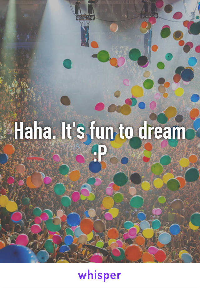 Haha. It's fun to dream
:P