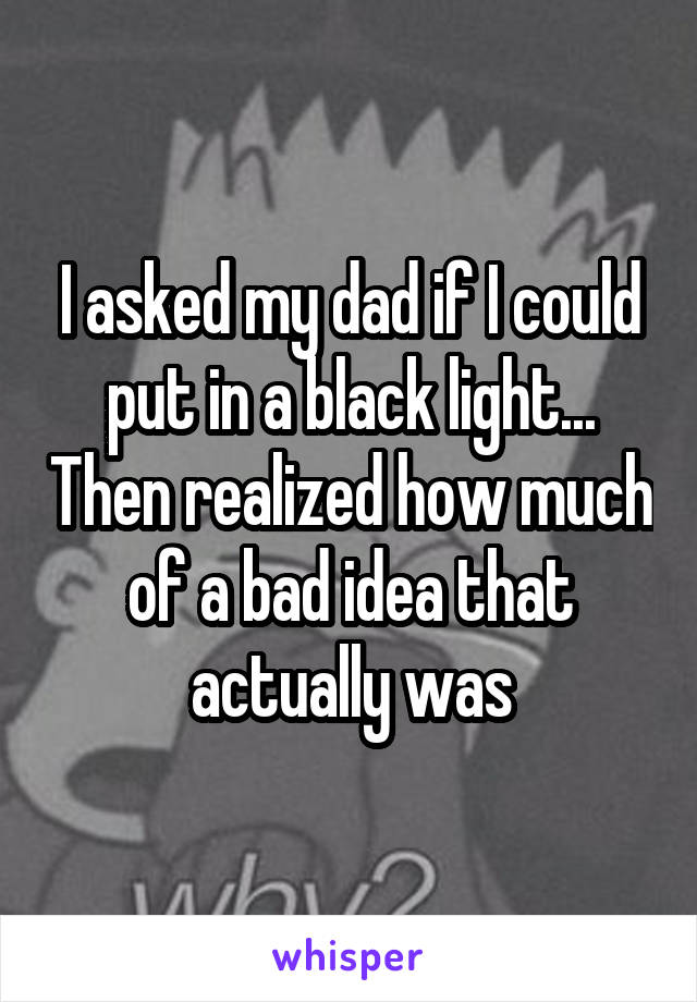 I asked my dad if I could put in a black light... Then realized how much of a bad idea that actually was