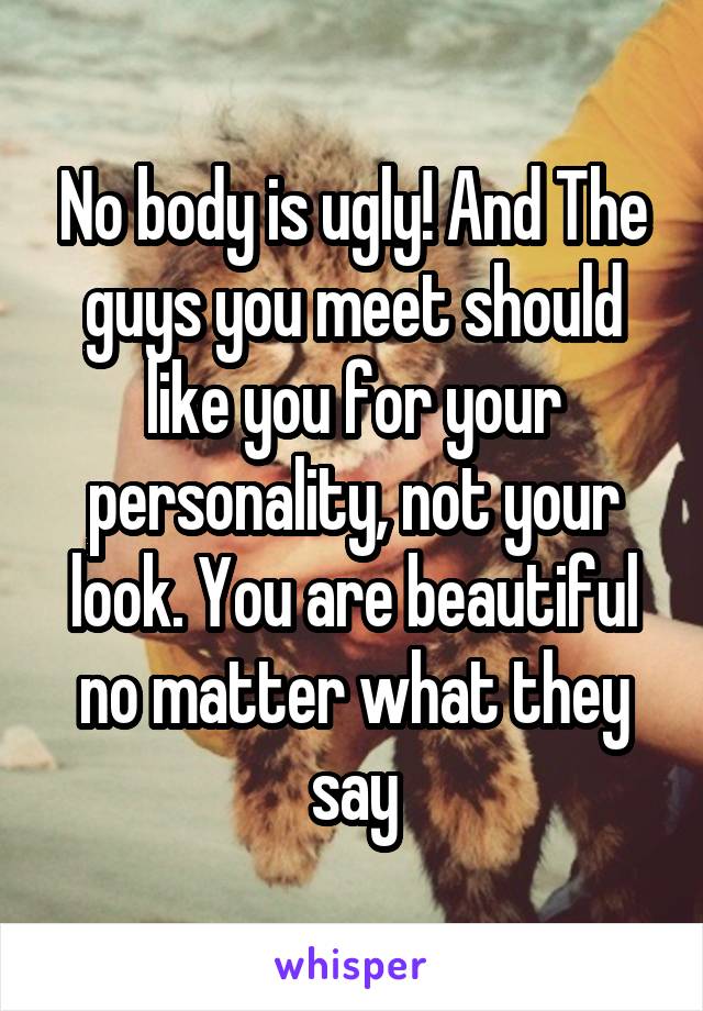 No body is ugly! And The guys you meet should like you for your personality, not your look. You are beautiful no matter what they say