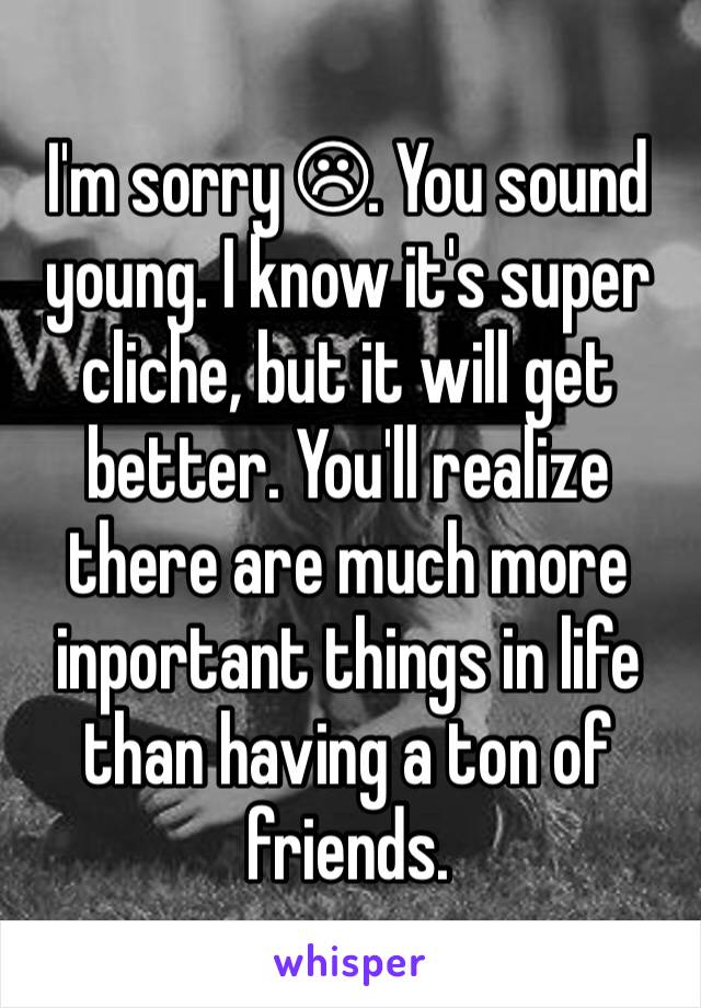 I'm sorry ☹. You sound young. I know it's super cliche, but it will get better. You'll realize there are much more inportant things in life than having a ton of friends.