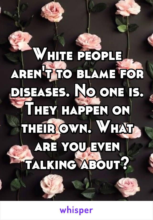 White people aren't to blame for diseases. No one is. They happen on their own. What are you even talking about?