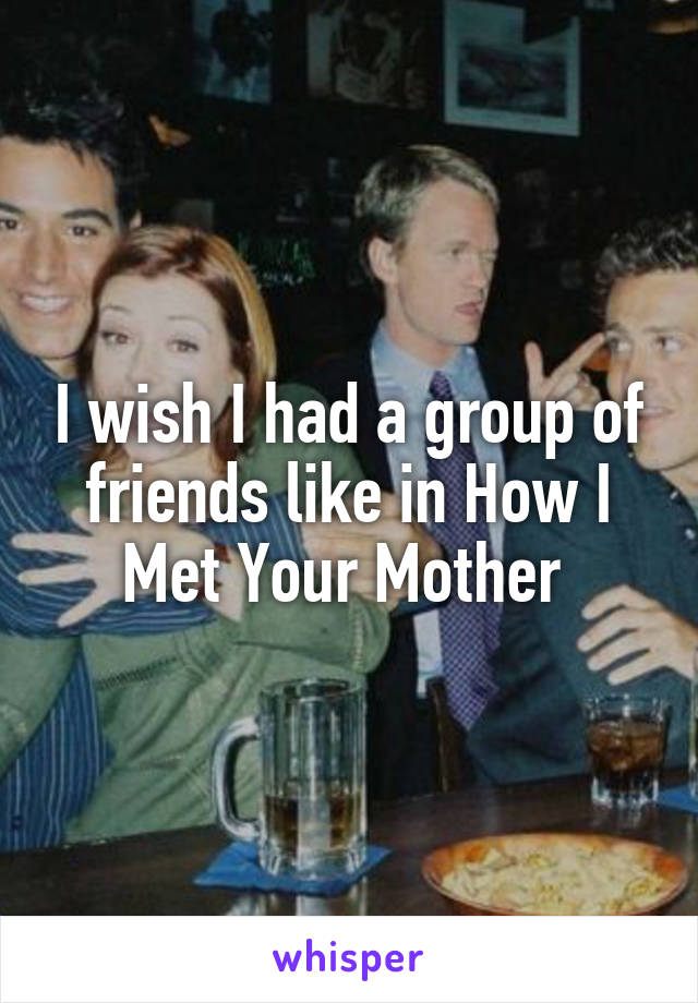 I wish I had a group of friends like in How I Met Your Mother 