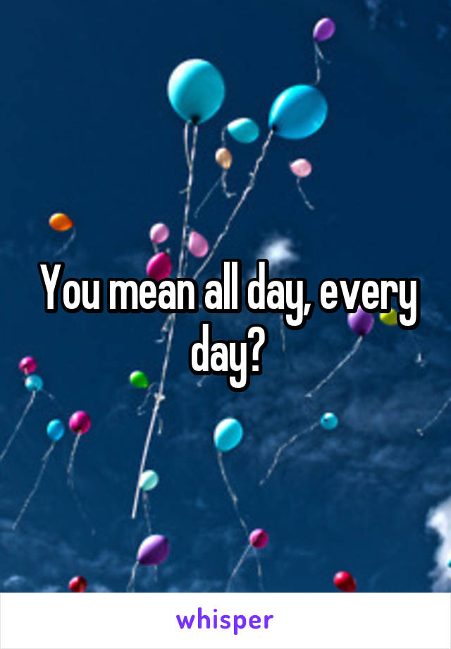 You mean all day, every day?