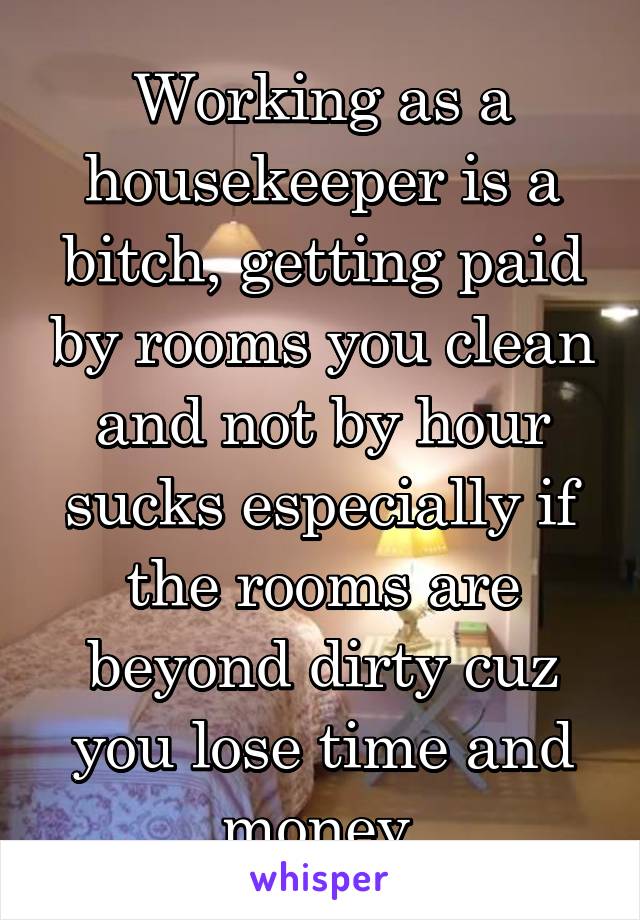 Working as a housekeeper is a bitch, getting paid by rooms you clean and not by hour sucks especially if the rooms are beyond dirty cuz you lose time and money 