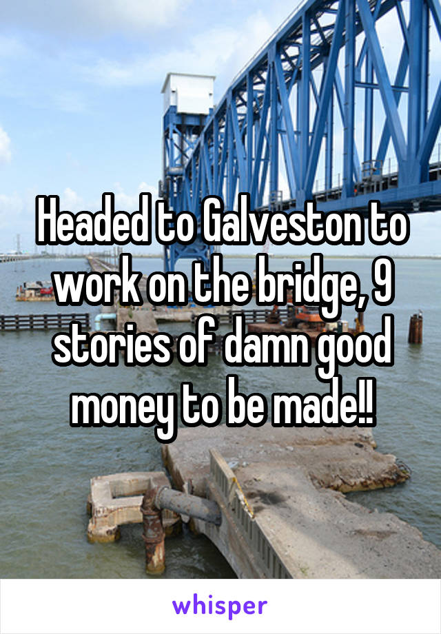 Headed to Galveston to work on the bridge, 9 stories of damn good money to be made!!