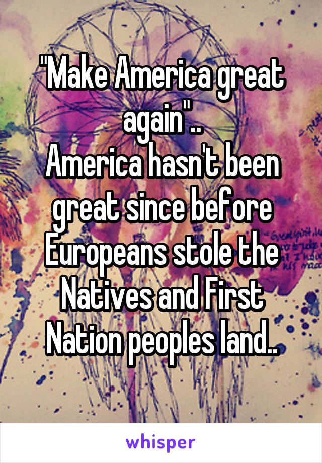 "Make America great again"..
America hasn't been great since before Europeans stole the Natives and First Nation peoples land..
