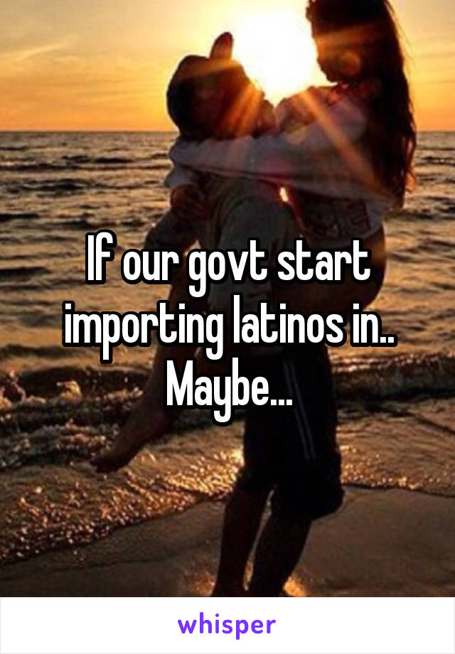 If our govt start importing latinos in.. Maybe...