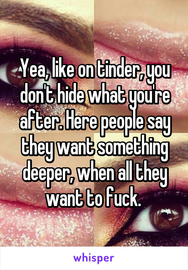 Yea, like on tinder, you don't hide what you're after. Here people say they want something deeper, when all they want to fuck. 