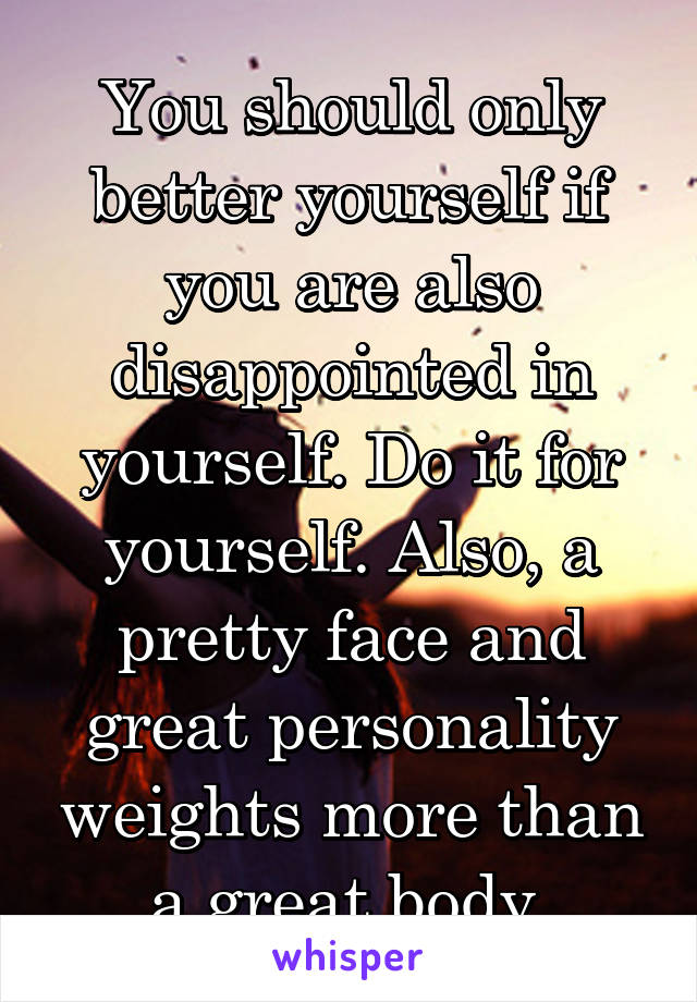 You should only better yourself if you are also disappointed in yourself. Do it for yourself. Also, a pretty face and great personality weights more than a great body.