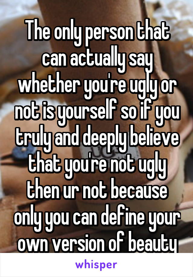 The only person that can actually say whether you're ugly or not is yourself so if you truly and deeply believe that you're not ugly then ur not because only you can define your own version of beauty