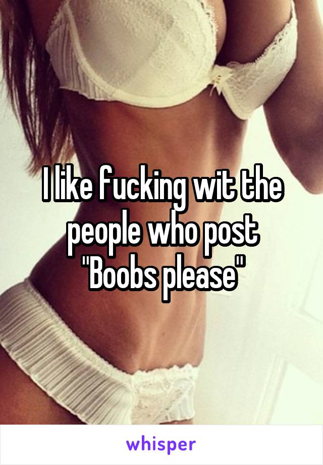I like fucking wit the people who post
"Boobs please"