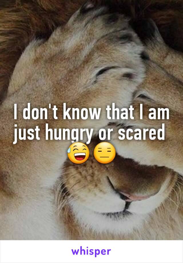I don't know that I am just hungry or scared 
😅😑