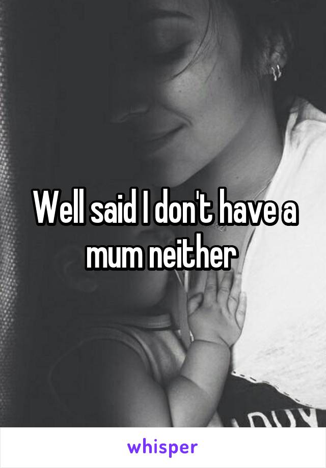 Well said I don't have a mum neither 