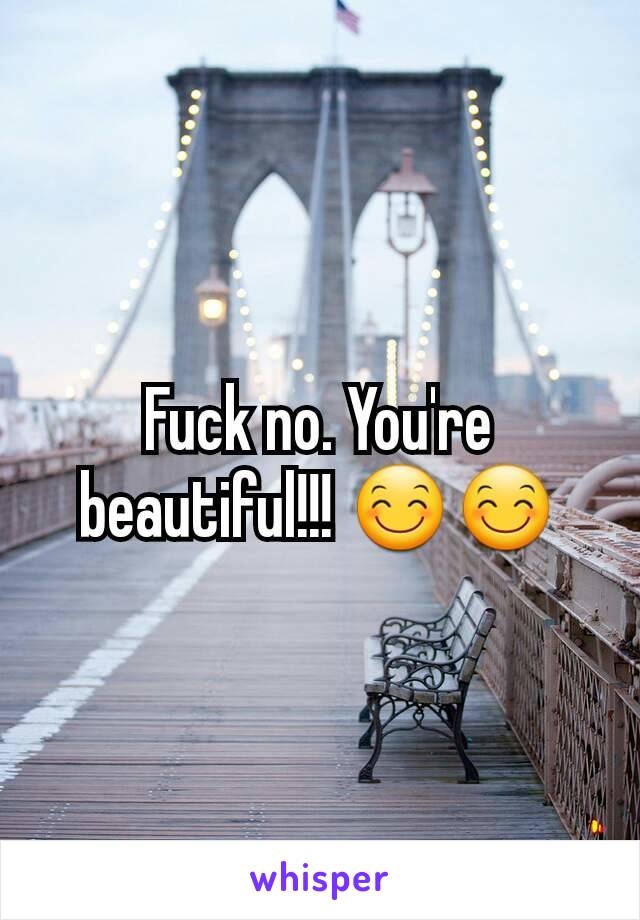 Fuck no. You're beautiful!!! 😊😊