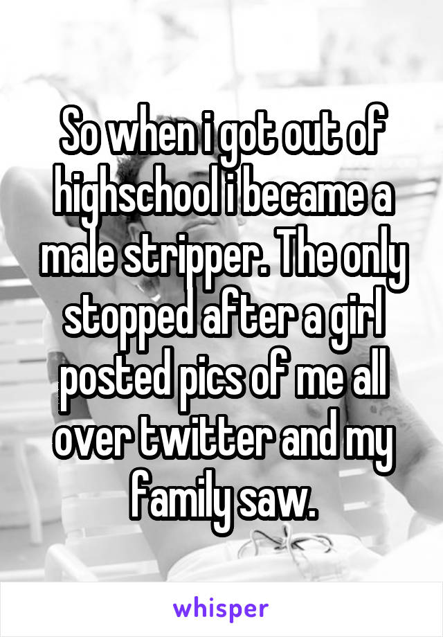 So when i got out of highschool i became a male stripper. The only stopped after a girl posted pics of me all over twitter and my family saw.