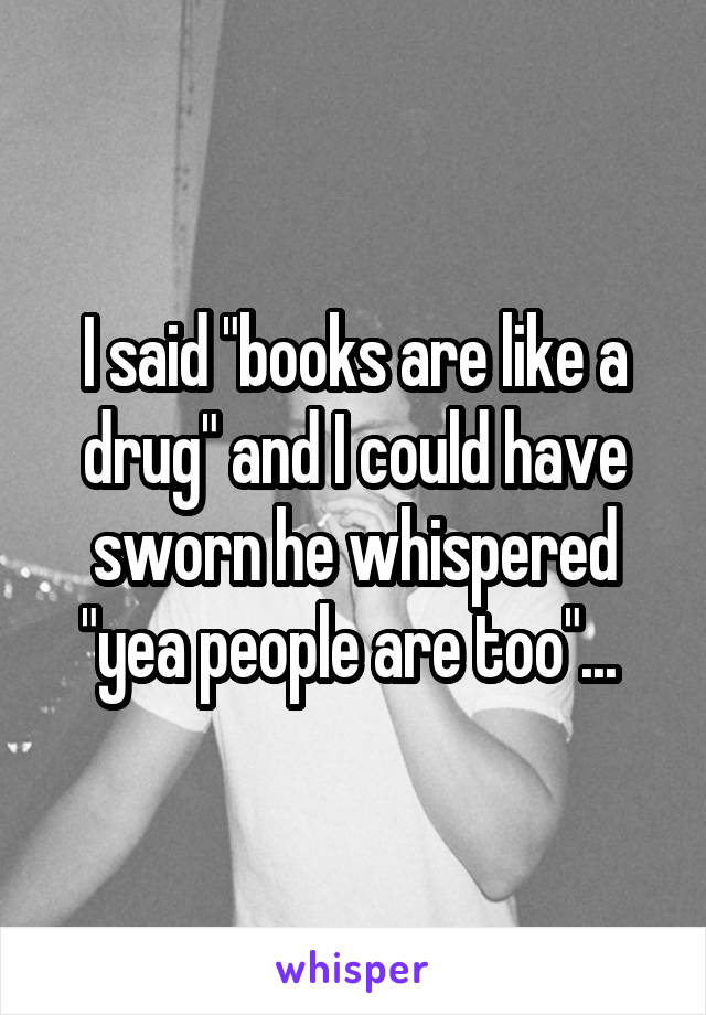 I said "books are like a drug" and I could have sworn he whispered "yea people are too"... 