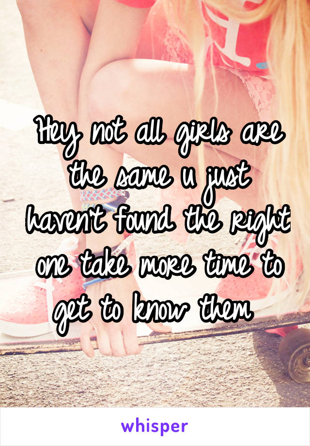 Hey not all girls are the same u just haven't found the right one take more time to get to know them 