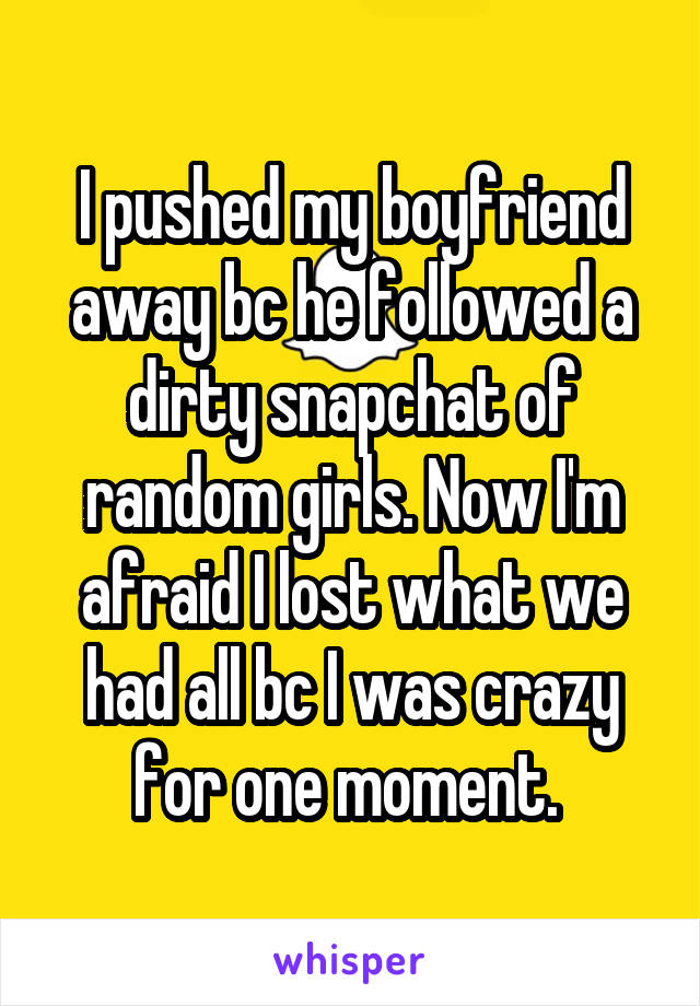 I pushed my boyfriend away bc he followed a dirty snapchat of random girls. Now I'm afraid I lost what we had all bc I was crazy for one moment. 