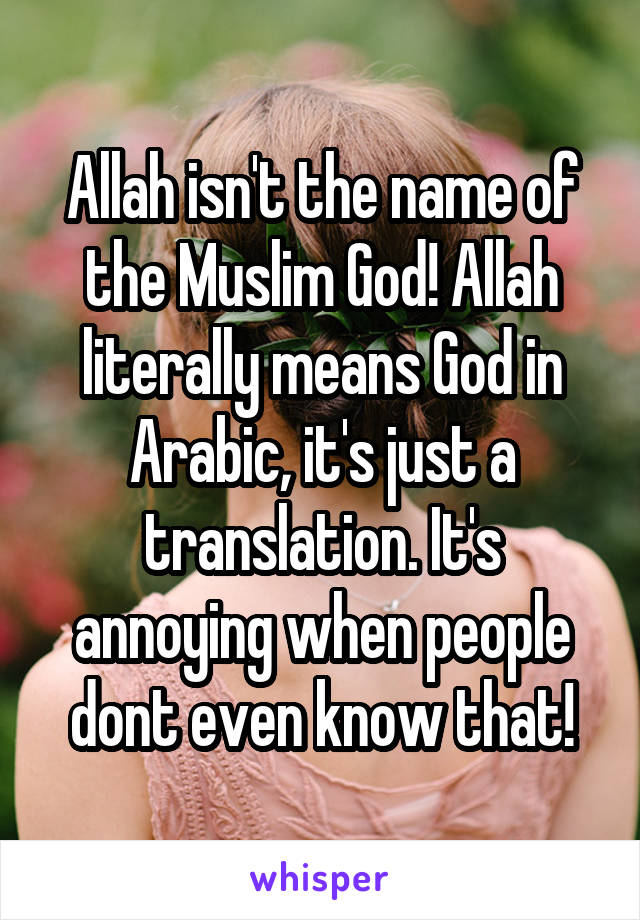 Allah isn't the name of the Muslim God! Allah literally means God in Arabic, it's just a translation. It's annoying when people dont even know that!