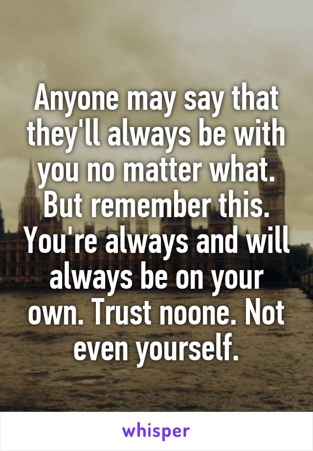 Anyone may say that they'll always be with you no matter what.
But remember this. You're always and will always be on your own. Trust noone. Not even yourself.