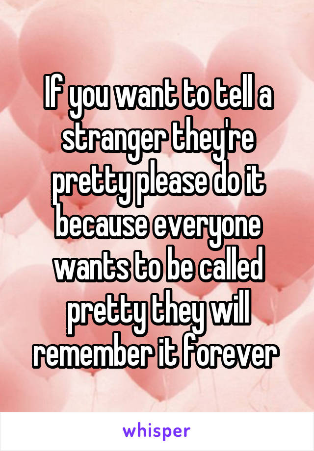 If you want to tell a stranger they're pretty please do it because everyone wants to be called pretty they will remember it forever 