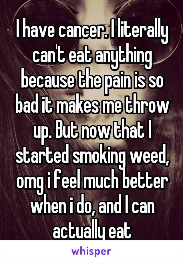 I have cancer. I literally can't eat anything because the pain is so bad it makes me throw up. But now that I started smoking weed, omg i feel much better when i do, and I can actually eat