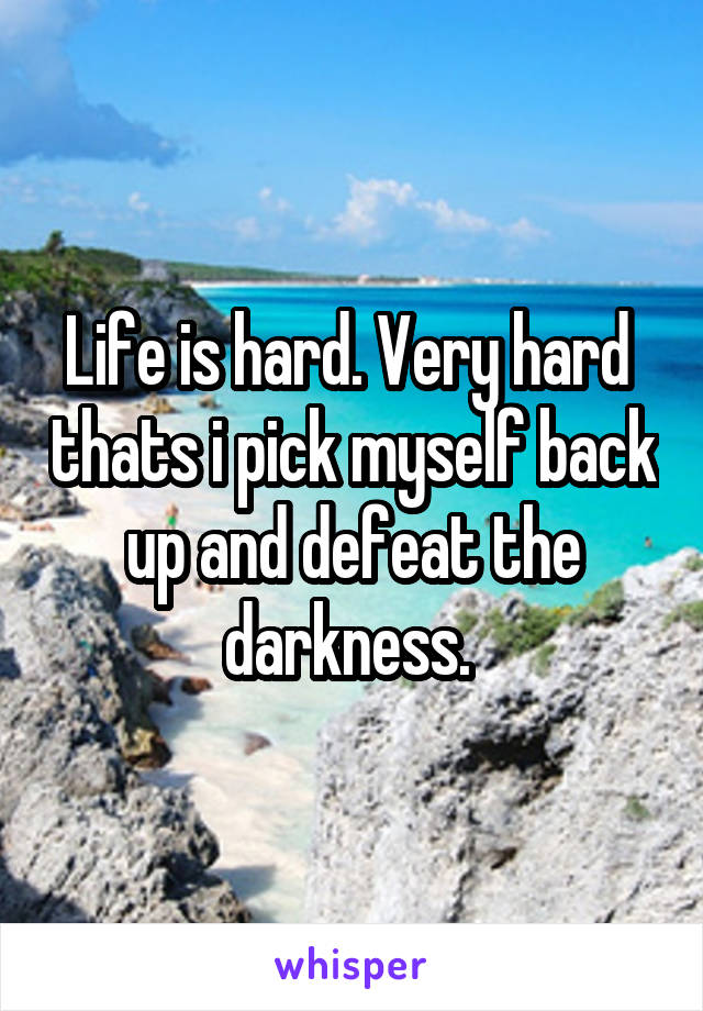 Life is hard. Very hard  thats i pick myself back up and defeat the darkness. 