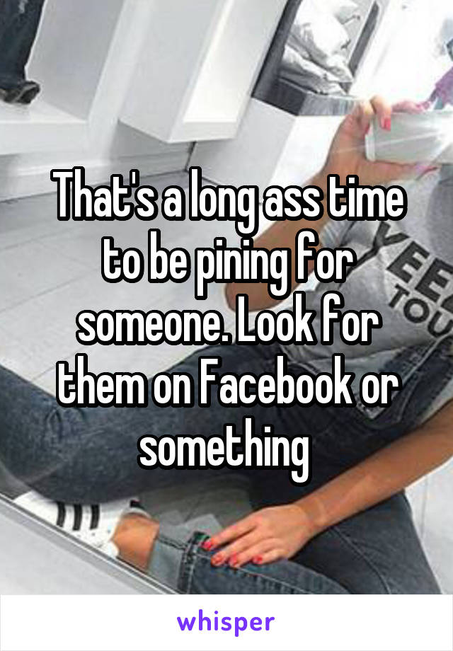 That's a long ass time to be pining for someone. Look for them on Facebook or something 