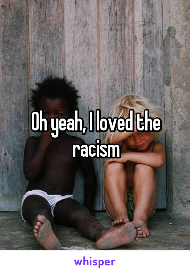 Oh yeah, I loved the racism