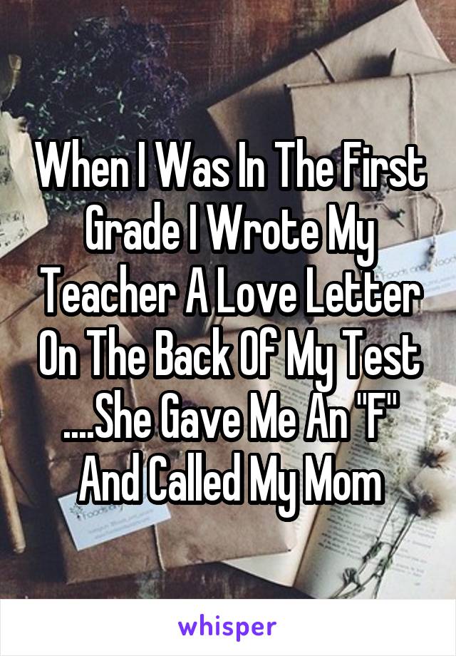 When I Was In The First Grade I Wrote My Teacher A Love Letter On The Back Of My Test
....She Gave Me An "F" And Called My Mom