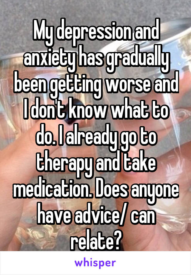 My depression and anxiety has gradually been getting worse and I don't know what to do. I already go to therapy and take medication. Does anyone have advice/ can relate?