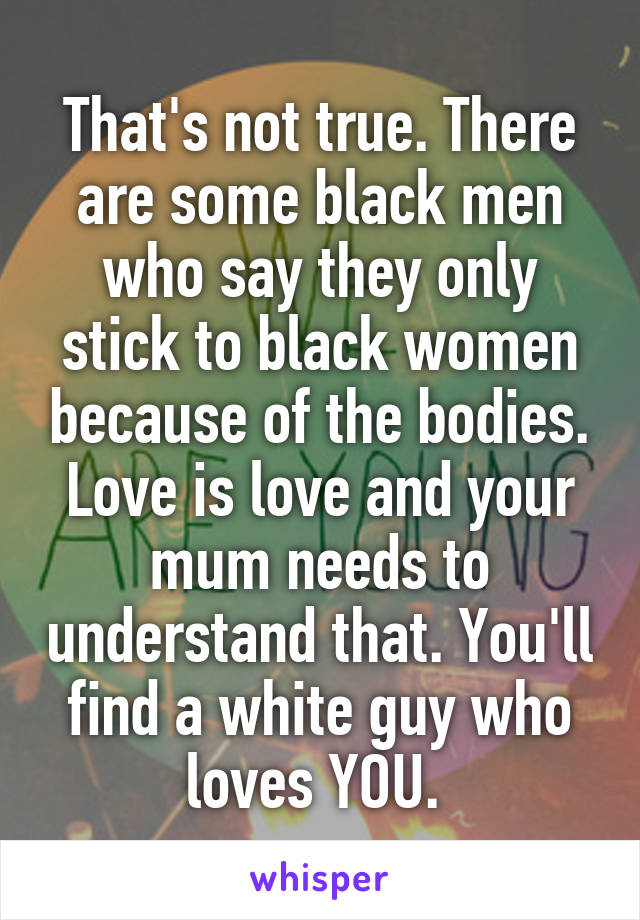 That's not true. There are some black men who say they only stick to black women because of the bodies. Love is love and your mum needs to understand that. You'll find a white guy who loves YOU. 