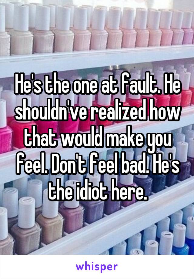 He's the one at fault. He shouldn've realized how that would make you feel. Don't feel bad. He's the idiot here.