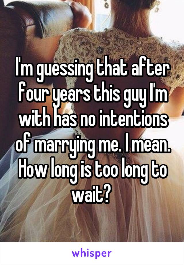 I'm guessing that after four years this guy I'm with has no intentions of marrying me. I mean. How long is too long to wait? 