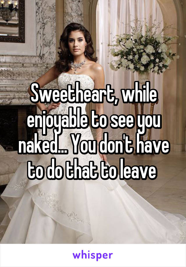 Sweetheart, while enjoyable to see you naked... You don't have to do that to leave 