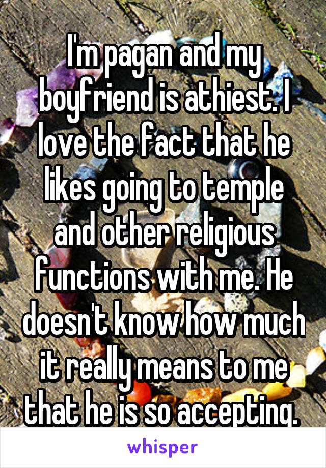 I'm pagan and my boyfriend is athiest. I love the fact that he likes going to temple and other religious functions with me. He doesn't know how much it really means to me that he is so accepting. 