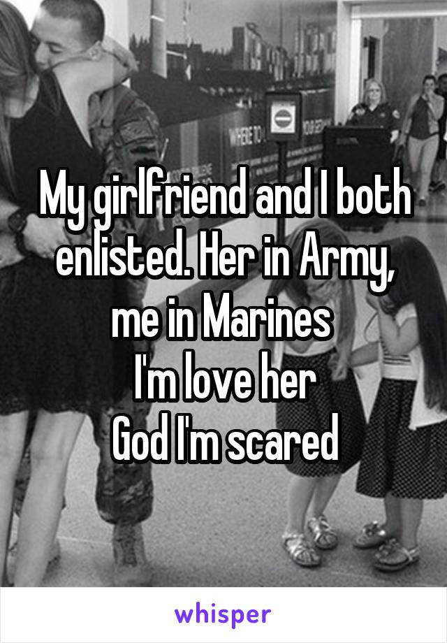 My girlfriend and I both enlisted. Her in Army, me in Marines 
I'm love her
God I'm scared