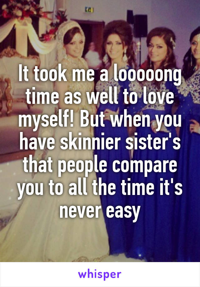 It took me a looooong time as well to love myself! But when you have skinnier sister's that people compare you to all the time it's never easy