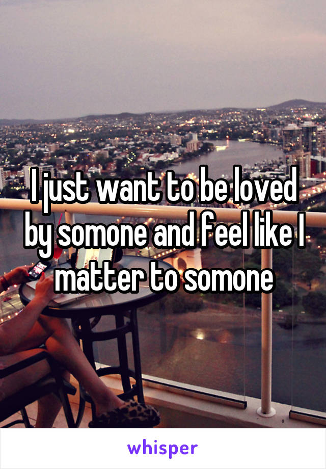 I just want to be loved by somone and feel like I matter to somone