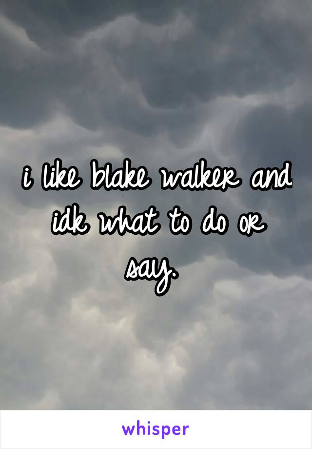 i like blake walker and idk what to do or say. 