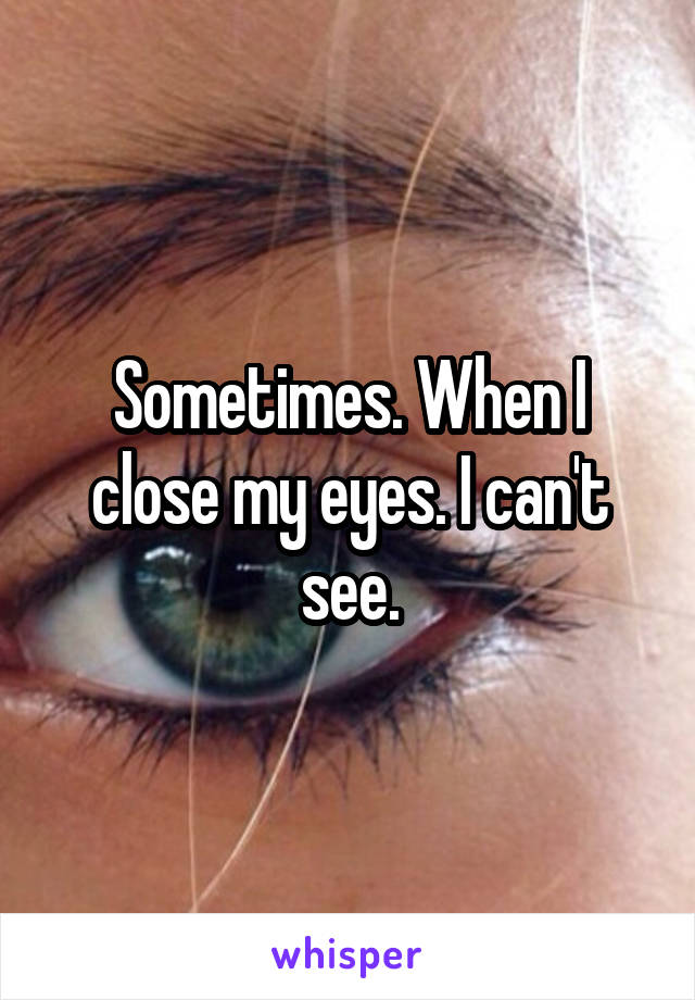 Sometimes. When I close my eyes. I can't see.