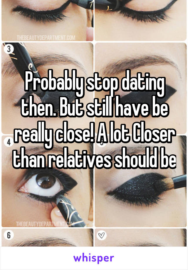 Probably stop dating then. But still have be really close! A lot Closer than relatives should be 