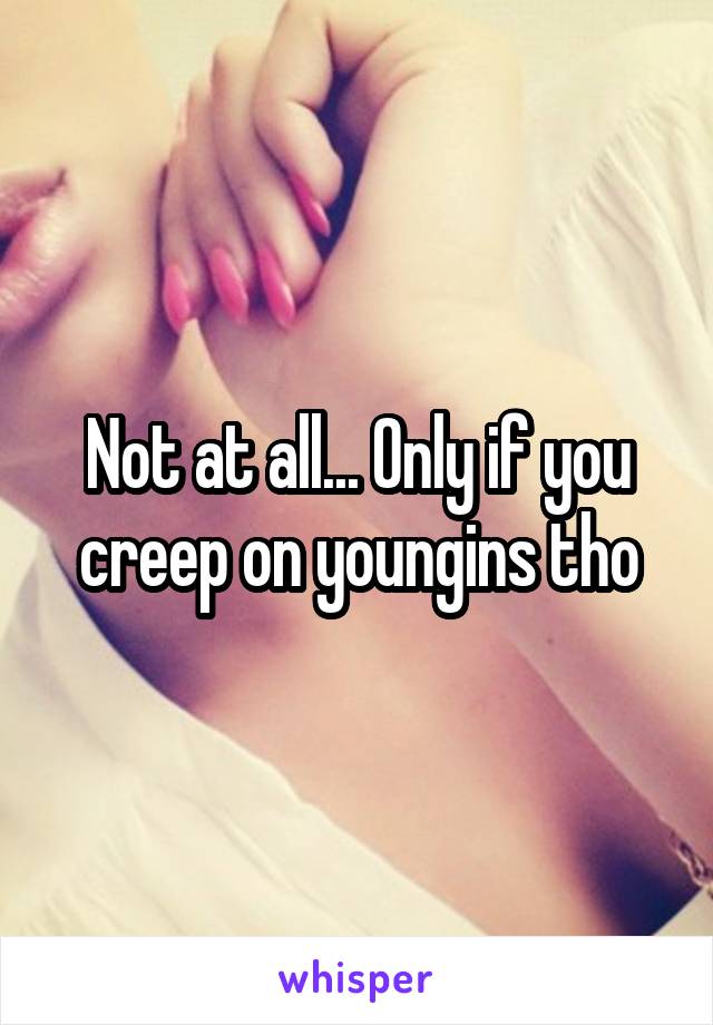 Not at all... Only if you creep on youngins tho