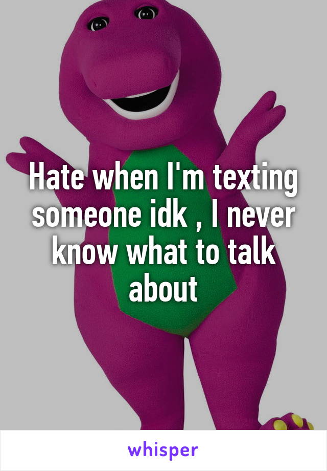Hate when I'm texting someone idk , I never know what to talk about