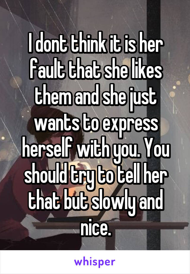 I dont think it is her fault that she likes them and she just wants to express herself with you. You should try to tell her that but slowly and nice.
