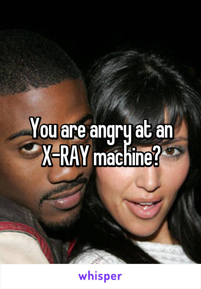 You are angry at an X-RAY machine?