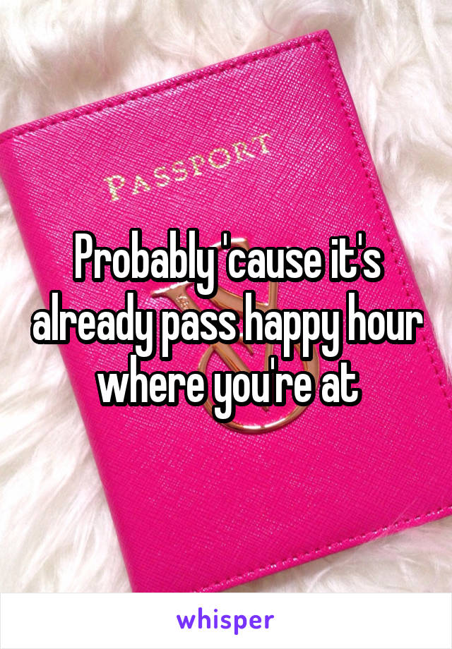 Probably 'cause it's already pass happy hour where you're at