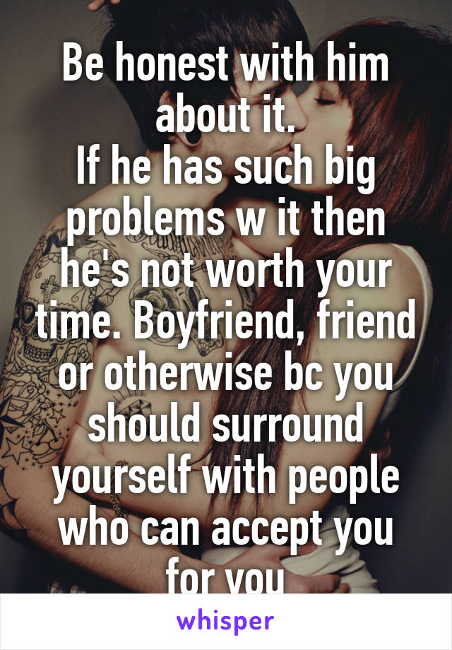 Be honest with him about it.
If he has such big problems w it then he's not worth your time. Boyfriend, friend or otherwise bc you should surround yourself with people who can accept you for you