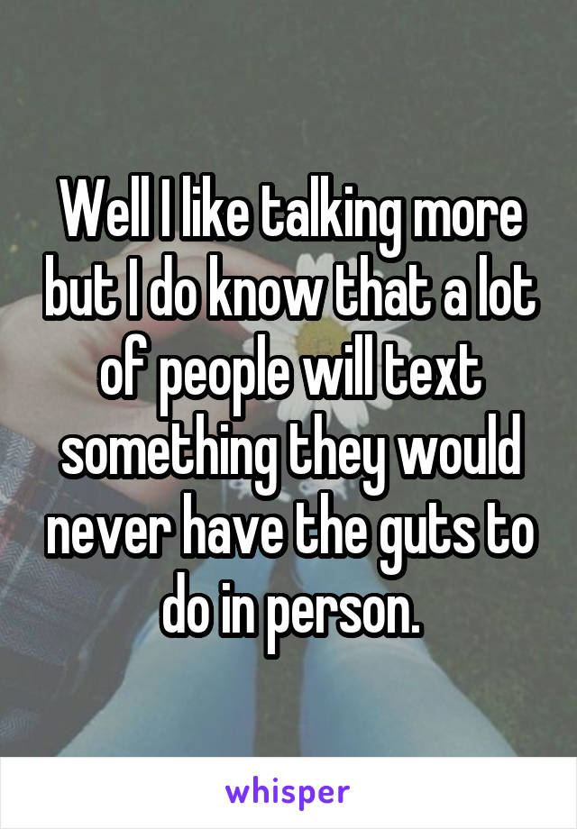 Well I like talking more but I do know that a lot of people will text something they would never have the guts to do in person.