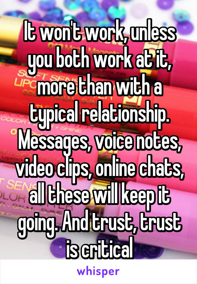 It won't work, unless you both work at it, more than with a typical relationship. Messages, voice notes, video clips, online chats, all these will keep it going. And trust, trust is critical